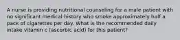 A nurse is providing nutritional counseling for a male patient with no significant medical history who smoke approximately half a pack of cigarettes per day. What is the recommended daily intake vitamin c (ascorbic acid) for this patient?