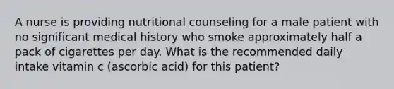 A nurse is providing nutritional counseling for a male patient with no significant medical history who smoke approximately half a pack of cigarettes per day. What is the recommended daily intake vitamin c (ascorbic acid) for this patient?