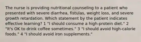 The nurse is providing nutritional counseling to a patient who presented with severe diarrhea, fistulas, weight loss, and severe growth retardation. Which statement by the patient indicates effective learning? 1 "I should consume a high-protein diet." 2 "It's OK to drink coffee sometimes." 3 "I should avoid high-calorie foods." 4 "I should avoid iron supplements."