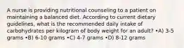 A nurse is providing nutritional counseling to a patient on maintaining a balanced diet. According to current dietary guidelines, what is the recommended daily intake of carbohydrates per kilogram of body weight for an adult? •A) 3-5 grams •B) 6-10 grams •C) 4-7 grams •D) 8-12 grams