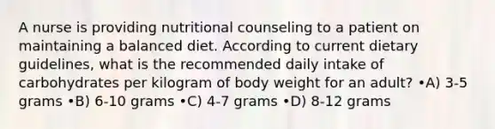 A nurse is providing nutritional counseling to a patient on maintaining a balanced diet. According to current dietary guidelines, what is the recommended daily intake of carbohydrates per kilogram of body weight for an adult? •A) 3-5 grams •B) 6-10 grams •C) 4-7 grams •D) 8-12 grams