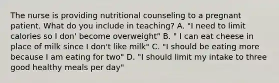 The nurse is providing nutritional counseling to a pregnant patient. What do you include in teaching? A. "I need to limit calories so I don' become overweight" B. " I can eat cheese in place of milk since I don't like milk" C. "I should be eating more because I am eating for two" D. "I should limit my intake to three good healthy meals per day"