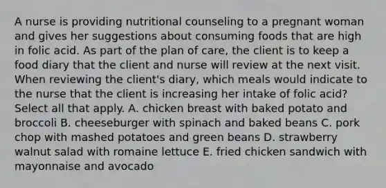 A nurse is providing nutritional counseling to a pregnant woman and gives her suggestions about consuming foods that are high in folic acid. As part of the plan of care, the client is to keep a food diary that the client and nurse will review at the next visit. When reviewing the client's diary, which meals would indicate to the nurse that the client is increasing her intake of folic acid? Select all that apply. A. chicken breast with baked potato and broccoli B. cheeseburger with spinach and baked beans C. pork chop with mashed potatoes and green beans D. strawberry walnut salad with romaine lettuce E. fried chicken sandwich with mayonnaise and avocado