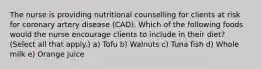 The nurse is providing nutritional counselling for clients at risk for coronary artery disease (CAD). Which of the following foods would the nurse encourage clients to include in their diet? (Select all that apply.) a) Tofu b) Walnuts c) Tuna fish d) Whole milk e) Orange juice