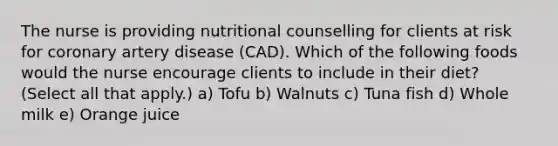 The nurse is providing nutritional counselling for clients at risk for coronary artery disease (CAD). Which of the following foods would the nurse encourage clients to include in their diet? (Select all that apply.) a) Tofu b) Walnuts c) Tuna fish d) Whole milk e) Orange juice