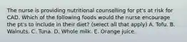 The nurse is providing nutritional counselling for pt's at risk for CAD. Which of the following foods would the nurse encourage the pt's to include in their diet? (select all that apply) A. Tofu. B. Walnuts. C. Tuna. D. Whole milk. E. Orange juice.