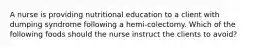 A nurse is providing nutritional education to a client with dumping syndrome following a hemi-colectomy. Which of the following foods should the nurse instruct the clients to avoid?