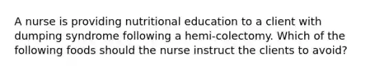 A nurse is providing nutritional education to a client with dumping syndrome following a hemi-colectomy. Which of the following foods should the nurse instruct the clients to avoid?