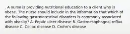 . A nurse is providing nutritional education to a client who is obese. The nurse should include in the information that which of the following gastrointestinal disorders is commonly associated with obesity? A. Peptic ulcer disease B. Gastroesophageal reflux disease C. Celiac disease D. Crohn's disease