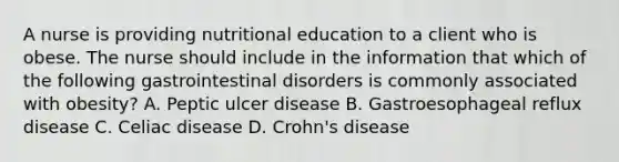 A nurse is providing nutritional education to a client who is obese. The nurse should include in the information that which of the following gastrointestinal disorders is commonly associated with obesity? A. Peptic ulcer disease B. Gastroesophageal reflux disease C. Celiac disease D. Crohn's disease