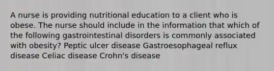 A nurse is providing nutritional education to a client who is obese. The nurse should include in the information that which of the following gastrointestinal disorders is commonly associated with obesity? Peptic ulcer disease Gastroesophageal reflux disease Celiac disease Crohn's disease