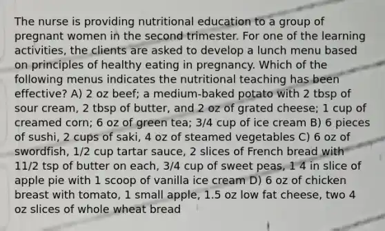 The nurse is providing nutritional education to a group of pregnant women in the second trimester. For one of the learning activities, the clients are asked to develop a lunch menu based on principles of healthy eating in pregnancy. Which of the following menus indicates the nutritional teaching has been effective? A) 2 oz beef; a medium-baked potato with 2 tbsp of sour cream, 2 tbsp of butter, and 2 oz of grated cheese; 1 cup of creamed corn; 6 oz of green tea; 3/4 cup of ice cream B) 6 pieces of sushi, 2 cups of saki, 4 oz of steamed vegetables C) 6 oz of swordfish, 1/2 cup tartar sauce, 2 slices of French bread with 11/2 tsp of butter on each, 3/4 cup of sweet peas, 1 4 in slice of apple pie with 1 scoop of vanilla ice cream D) 6 oz of chicken breast with tomato, 1 small apple, 1.5 oz low fat cheese, two 4 oz slices of whole wheat bread