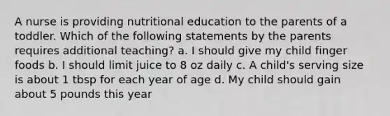 A nurse is providing nutritional education to the parents of a toddler. Which of the following statements by the parents requires additional teaching? a. I should give my child finger foods b. I should limit juice to 8 oz daily c. A child's serving size is about 1 tbsp for each year of age d. My child should gain about 5 pounds this year