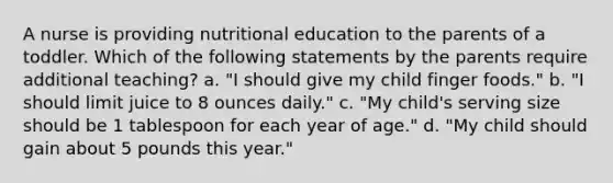 A nurse is providing nutritional education to the parents of a toddler. Which of the following statements by the parents require additional teaching? a. "I should give my child finger foods." b. "I should limit juice to 8 ounces daily." c. "My child's serving size should be 1 tablespoon for each year of age." d. "My child should gain about 5 pounds this year."