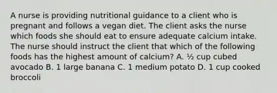 A nurse is providing nutritional guidance to a client who is pregnant and follows a vegan diet. The client asks the nurse which foods she should eat to ensure adequate calcium intake. The nurse should instruct the client that which of the following foods has the highest amount of calcium? A. ½ cup cubed avocado B. 1 large banana C. 1 medium potato D. 1 cup cooked broccoli