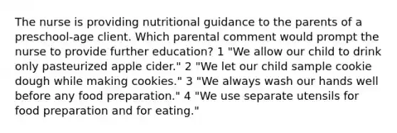 The nurse is providing nutritional guidance to the parents of a preschool-age client. Which parental comment would prompt the nurse to provide further education? 1 "We allow our child to drink only pasteurized apple cider." 2 "We let our child sample cookie dough while making cookies." 3 "We always wash our hands well before any food preparation." 4 "We use separate utensils for food preparation and for eating."