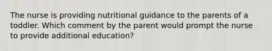 The nurse is providing nutritional guidance to the parents of a toddler. Which comment by the parent would prompt the nurse to provide additional education?