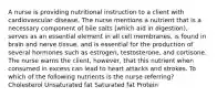 A nurse is providing nutritional instruction to a client with cardiovascular disease. The nurse mentions a nutrient that is a necessary component of bile salts (which aid in digestion), serves as an essential element in all cell membranes, is found in brain and nerve tissue, and is essential for the production of several hormones such as estrogen, testosterone, and cortisone. The nurse warns the client, however, that this nutrient when consumed in excess can lead to heart attacks and strokes. To which of the following nutrients is the nurse referring? Cholesterol Unsaturated fat Saturated fat Protein