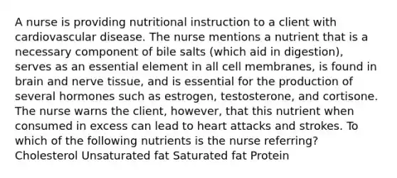 A nurse is providing nutritional instruction to a client with cardiovascular disease. The nurse mentions a nutrient that is a necessary component of bile salts (which aid in digestion), serves as an essential element in all cell membranes, is found in brain and nerve tissue, and is essential for the production of several hormones such as estrogen, testosterone, and cortisone. The nurse warns the client, however, that this nutrient when consumed in excess can lead to heart attacks and strokes. To which of the following nutrients is the nurse referring? Cholesterol Unsaturated fat Saturated fat Protein