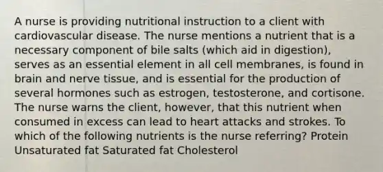 A nurse is providing nutritional instruction to a client with cardiovascular disease. The nurse mentions a nutrient that is a necessary component of bile salts (which aid in digestion), serves as an essential element in all cell membranes, is found in brain and nerve tissue, and is essential for the production of several hormones such as estrogen, testosterone, and cortisone. The nurse warns the client, however, that this nutrient when consumed in excess can lead to heart attacks and strokes. To which of the following nutrients is the nurse referring? Protein Unsaturated fat Saturated fat Cholesterol