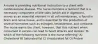 A nurse is providing nutritional instruction to a client with cardiovascular disease. The nurse mentions a nutrient that is a necessary component of bile salts (which aid in digestion), serves as an essential element in all cell membranes, is found in brain and nerve tissue, and is essential for the production of several hormones such as estrogen, testosterone, and cortisone. The nurse warns the client, however, that this nutrient when consumed in excess can lead to heart attacks and strokes. To which of the following nutrients is the nurse referring? A) Cholesterol B) Saturated fat C) Unsaturated fat D) Protein