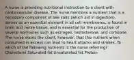 A nurse is providing nutritional instruction to a client with cardiovascular disease. The nurse mentions a nutrient that is a necessary component of bile salts (which aid in digestion), serves as an essential element in all cell membranes, is found in brain and nerve tissue, and is essential for the production of several hormones such as estrogen, testosterone, and cortisone. The nurse warns the client, however, that this nutrient when consumed in excess can lead to heart attacks and strokes. To which of the following nutrients is the nurse referring? Cholesterol Saturated fat Unsaturated fat Protein