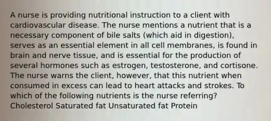 A nurse is providing nutritional instruction to a client with cardiovascular disease. The nurse mentions a nutrient that is a necessary component of bile salts (which aid in digestion), serves as an essential element in all cell membranes, is found in brain and nerve tissue, and is essential for the production of several hormones such as estrogen, testosterone, and cortisone. The nurse warns the client, however, that this nutrient when consumed in excess can lead to heart attacks and strokes. To which of the following nutrients is the nurse referring? Cholesterol Saturated fat Unsaturated fat Protein