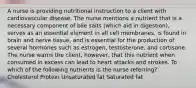 A nurse is providing nutritional instruction to a client with cardiovascular disease. The nurse mentions a nutrient that is a necessary component of bile salts (which aid in digestion), serves as an essential element in all cell membranes, is found in brain and nerve tissue, and is essential for the production of several hormones such as estrogen, testosterone, and cortisone. The nurse warns the client, however, that this nutrient when consumed in excess can lead to heart attacks and strokes. To which of the following nutrients is the nurse referring? Cholesterol Protein Unsaturated fat Saturated fat