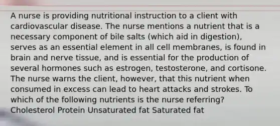 A nurse is providing nutritional instruction to a client with cardiovascular disease. The nurse mentions a nutrient that is a necessary component of bile salts (which aid in digestion), serves as an essential element in all cell membranes, is found in brain and nerve tissue, and is essential for the production of several hormones such as estrogen, testosterone, and cortisone. The nurse warns the client, however, that this nutrient when consumed in excess can lead to heart attacks and strokes. To which of the following nutrients is the nurse referring? Cholesterol Protein Unsaturated fat Saturated fat