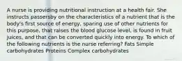 A nurse is providing nutritional instruction at a health fair. She instructs passersby on the characteristics of a nutrient that is the body's first source of energy, sparing use of other nutrients for this purpose, that raises the blood glucose level, is found in fruit juices, and that can be converted quickly into energy. To which of the following nutrients is the nurse referring? Fats Simple carbohydrates Proteins Complex carbohydrates