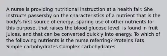 A nurse is providing nutritional instruction at a health fair. She instructs passersby on the characteristics of a nutrient that is the body's first source of energy, sparing use of other nutrients for this purpose, that raises the blood glucose level, is found in fruit juices, and that can be converted quickly into energy. To which of the following nutrients is the nurse referring? Proteins Fats Simple carbohydrates Complex carbohydrates