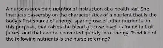 A nurse is providing nutritional instruction at a health fair. She instructs passersby on the characteristics of a nutrient that is the body's first source of energy, sparing use of other nutrients for this purpose, that raises the blood glucose level, is found in fruit juices, and that can be converted quickly into energy. To which of the following nutrients is the nurse referring?