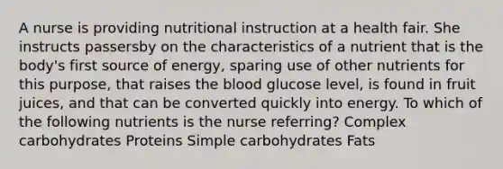 A nurse is providing nutritional instruction at a health fair. She instructs passersby on the characteristics of a nutrient that is the body's first source of energy, sparing use of other nutrients for this purpose, that raises the blood glucose level, is found in fruit juices, and that can be converted quickly into energy. To which of the following nutrients is the nurse referring? Complex carbohydrates Proteins Simple carbohydrates Fats