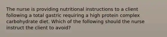 The nurse is providing nutritional instructions to a client following a total gastric requiring a high protein complex carbohydrate diet. Which of the following should the nurse instruct the client to avoid?