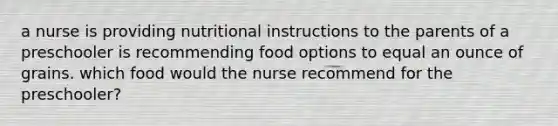 a nurse is providing nutritional instructions to the parents of a preschooler is recommending food options to equal an ounce of grains. which food would the nurse recommend for the preschooler?