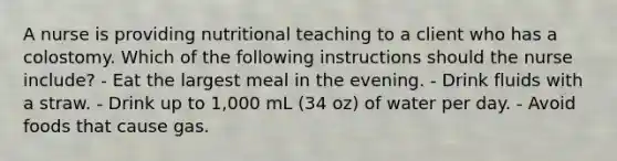 A nurse is providing nutritional teaching to a client who has a colostomy. Which of the following instructions should the nurse include? - Eat the largest meal in the evening. - Drink fluids with a straw. - Drink up to 1,000 mL (34 oz) of water per day. - Avoid foods that cause gas.