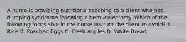 A nurse is providing nutritional teaching to a client who has dumping syndrome following a hemi-colectomy. Which of the following foods should the nurse instruct the client to avoid? A. Rice B. Poached Eggs C. Fresh Apples D. White Bread