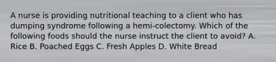 A nurse is providing nutritional teaching to a client who has dumping syndrome following a hemi-colectomy. Which of the following foods should the nurse instruct the client to avoid? A. Rice B. Poached Eggs C. Fresh Apples D. White Bread