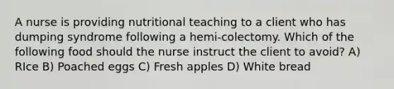 A nurse is providing nutritional teaching to a client who has dumping syndrome following a hemi-colectomy. Which of the following food should the nurse instruct the client to avoid? A) RIce B) Poached eggs C) Fresh apples D) White bread