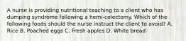 A nurse is providing nutritional teaching to a client who has dumping syndrome following a hemi-colectomy. Which of the following foods should the nurse instruct the client to avoid? A. Rice B. Poached eggs C. Fresh apples D. White bread