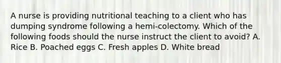 A nurse is providing nutritional teaching to a client who has dumping syndrome following a hemi-colectomy. Which of the following foods should the nurse instruct the client to avoid? A. Rice B. Poached eggs C. Fresh apples D. White bread