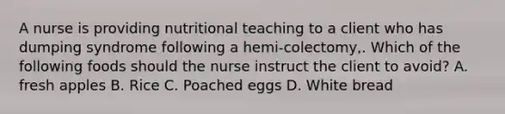 A nurse is providing nutritional teaching to a client who has dumping syndrome following a hemi-colectomy,. Which of the following foods should the nurse instruct the client to avoid? A. fresh apples B. Rice C. Poached eggs D. White bread