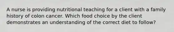 A nurse is providing nutritional teaching for a client with a family history of colon cancer. Which food choice by the client demonstrates an understanding of the correct diet to follow?