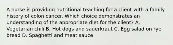 A nurse is providing nutritional teaching for a client with a family history of colon cancer. Which choice demonstrates an understanding of the appropriate diet for the client? A. Vegetarian chili B. Hot dogs and sauerkraut C. Egg salad on rye bread D. Spaghetti and meat sauce