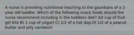 A nurse is providing nutritional teaching to the gaurdians of a 2-year old toddler. Which of the following snack foods should the nurse recommend including in the toddlers diet? A)I cup of fruit gel bits B) 1 cup of yogurt C) 1/2 of a hot dog D) 1/2 of a peanut butter and jelly sandwich