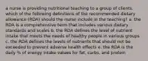 a nurse is providing nutritional teaching to a group of clients. which of the following definitions of the recommended dietary allowance (RDA) should the nurse include in the teaching? a. the RDA is a comprehensive term that includes various dietary standards and scales b. the RDA defines the level of nutrient intake that meets the needs of healthy people in various groups c. the RDA defines the levels of nutrients that should not be exceeded to prevent adverse health effects e. the RDA is the daily % of energy intake values for fat, carbs, and protein