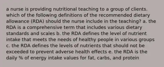 a nurse is providing nutritional teaching to a group of clients. which of the following definitions of the recommended dietary allowance (RDA) should the nurse include in the teaching? a. the RDA is a comprehensive term that includes various dietary standards and scales b. the RDA defines the level of nutrient intake that meets the needs of healthy people in various groups c. the RDA defines the levels of nutrients that should not be exceeded to prevent adverse health effects e. the RDA is the daily % of energy intake values for fat, carbs, and protein