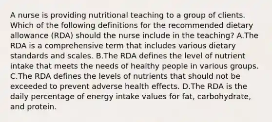 A nurse is providing nutritional teaching to a group of clients. Which of the following definitions for the recommended dietary allowance (RDA) should the nurse include in the teaching? A.The RDA is a comprehensive term that includes various dietary standards and scales. B.The RDA defines the level of nutrient intake that meets the needs of healthy people in various groups. C.The RDA defines the levels of nutrients that should not be exceeded to prevent adverse health effects. D.The RDA is the daily percentage of energy intake values for fat, carbohydrate, and protein.