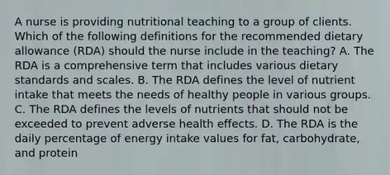 A nurse is providing nutritional teaching to a group of clients. Which of the following definitions for the recommended dietary allowance (RDA) should the nurse include in the teaching? A. The RDA is a comprehensive term that includes various dietary standards and scales. B. The RDA defines the level of nutrient intake that meets the needs of healthy people in various groups. C. The RDA defines the levels of nutrients that should not be exceeded to prevent adverse health effects. D. The RDA is the daily percentage of energy intake values for fat, carbohydrate, and protein