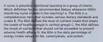 A nurse is providing nutritional teaching to a group of clients. Which definition for the recommended dietary allowance (RDA) should the nurse include in the teaching? A. The RDA is a comprehensive term that includes various dietary standards and scales B. The RDA defines the level of nutrient intake that meets the needs of healthy people in various groups C. the RDA defines the levels of nutrients that should not be exceeded to prevent adverse health effects D. the RDA is the daily percentage of energy intake values for fat, carbohydrate, and protein